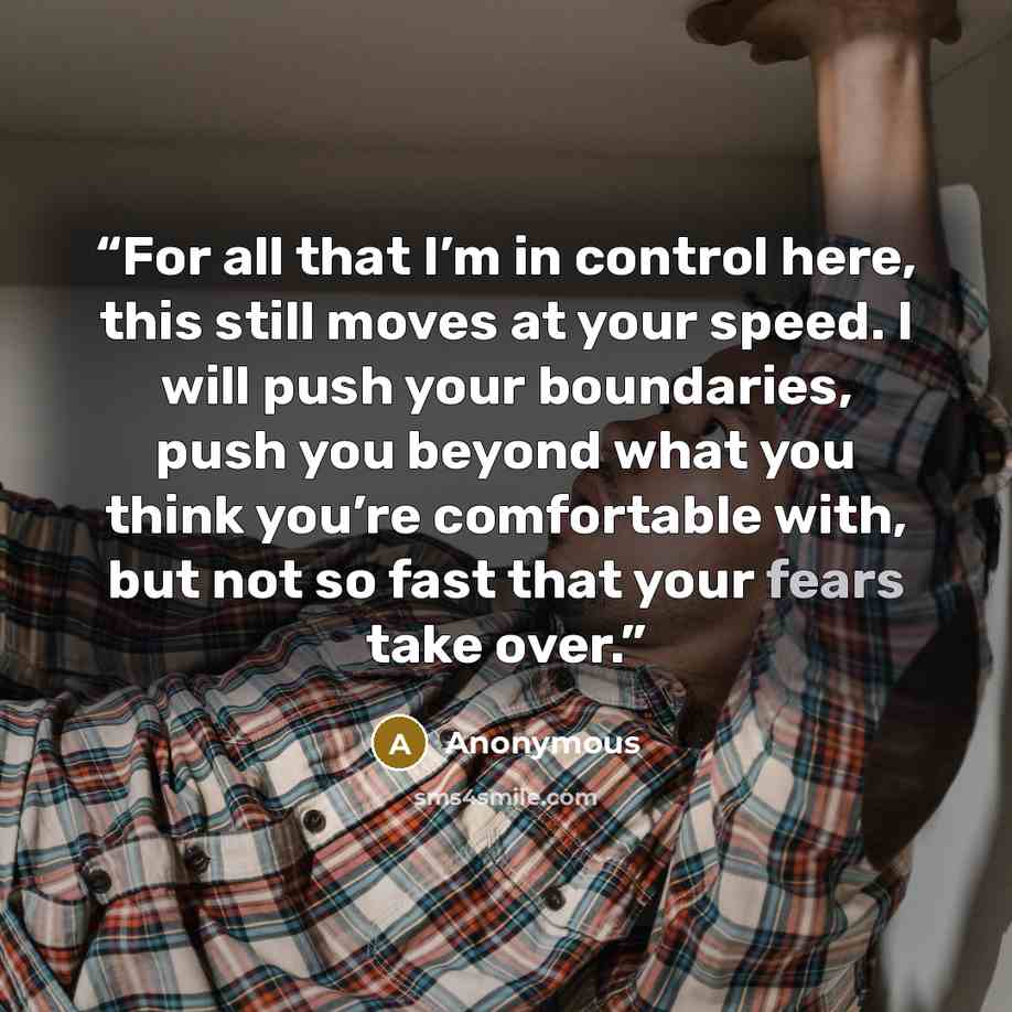 “For all that I’m in control here, this still moves at your speed. I will push your boundaries, push you beyond what you think you’re comfortable with, but not so fast that your fears take over.” quote by Anonymous