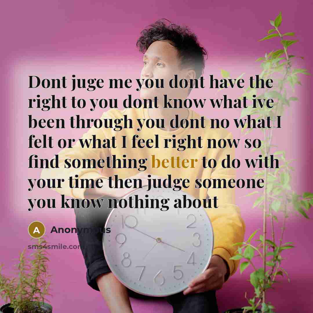 “Dont juge me you dont have the right to you dont know what ive been through you dont no what I felt or what I feel right now so find something better to do with your time then judge someone you know nothing about” quote by Anonymous
