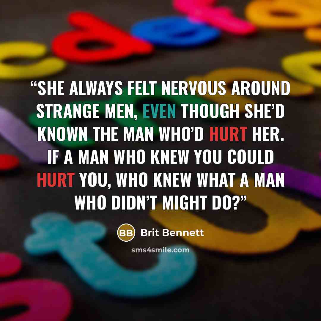 “She always felt nervous around strange men, even though she’d known the man who’d hurt her. If a man who knew you could hurt you, who knew what a man who didn’t might do?” quote by Brit Bennett