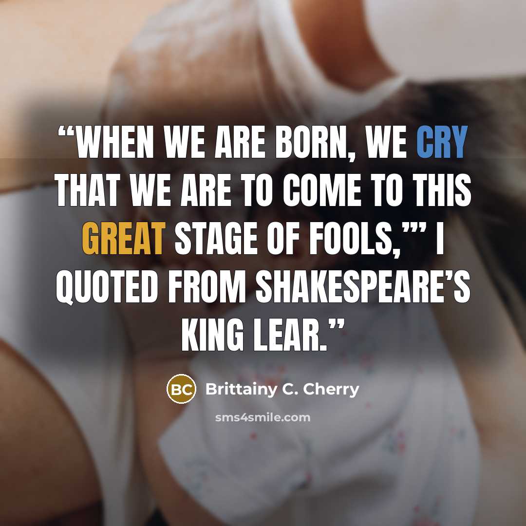 “When we are born, we cry that we are to come to this great stage of fools,’” I quoted from Shakespeare’s King Lear.” quote by Brittainy C. Cherry