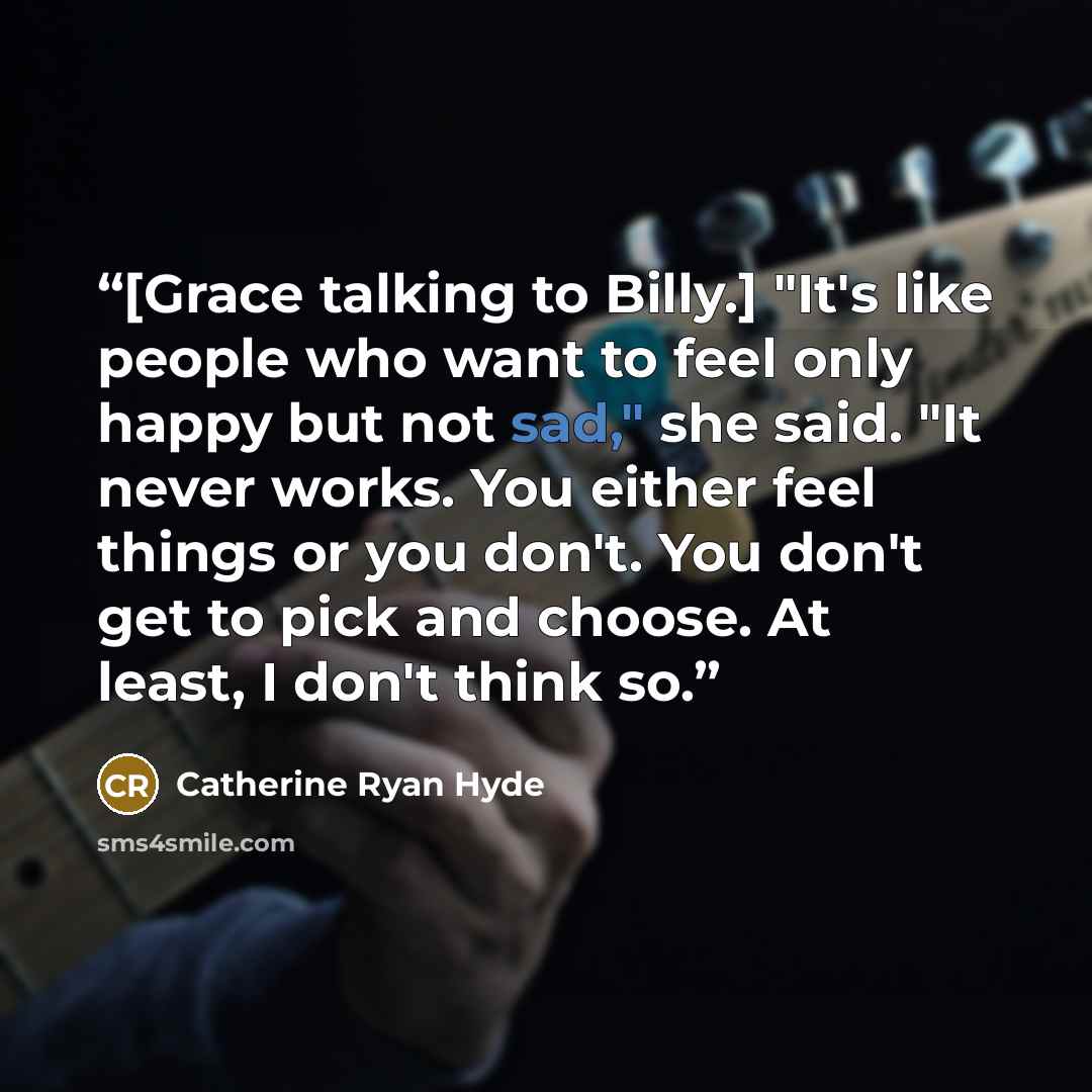 “[Grace talking to Billy.] "It's like people who want to feel only happy but not sad," she said. "It never works. You either feel things or you don't. You don't get to pick and choose. At least, I don't think so.” quote by Catherine Ryan Hyde