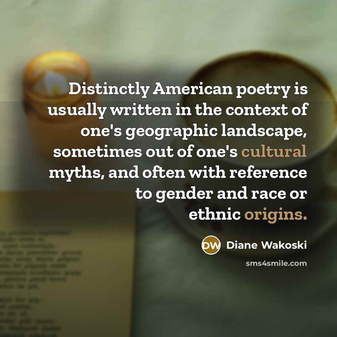 “Distinctly American poetry is usually written in the context of one's geographic landscape, sometimes out of one's cultural myths, and often with reference to gender and race or ethnic origins.” quote by Diane Wakoski