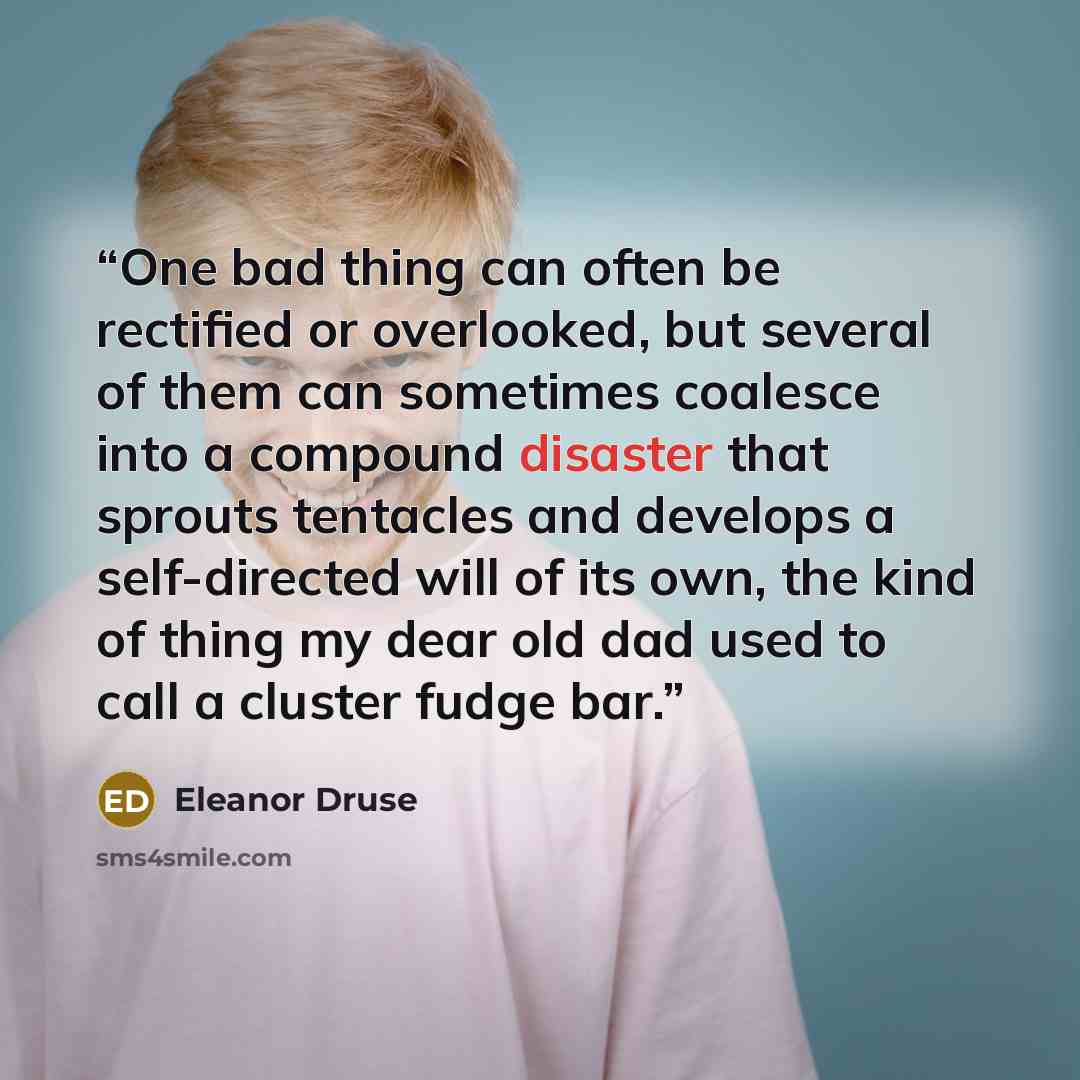 “One bad thing can often be rectified or overlooked, but several of them can sometimes coalesce into a compound disaster that sprouts tentacles and develops a self-directed will of its own, the kind of thing my dear old dad used to call a cluster fudge bar.” quote by Eleanor Druse