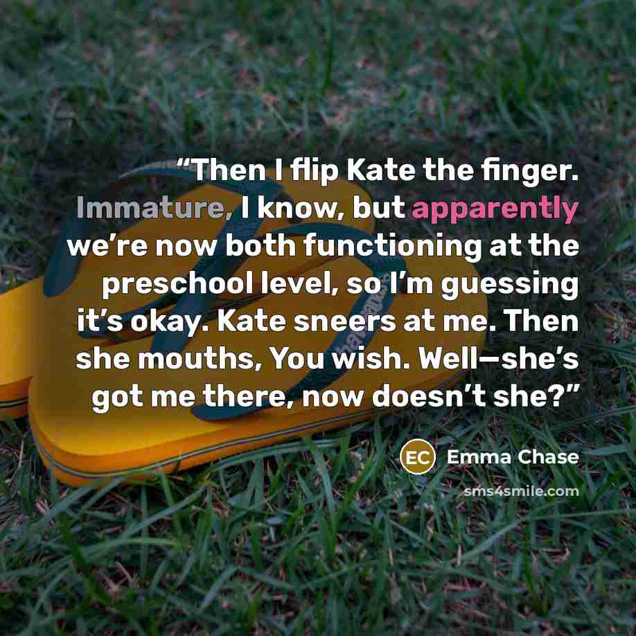 “Then I flip Kate the finger. Immature, I know, but apparently we’re now both functioning at the preschool level, so I’m guessing it’s okay. Kate sneers at me. Then she mouths, You wish. Well—she’s got me there, now doesn’t she?” quote by Emma Chase