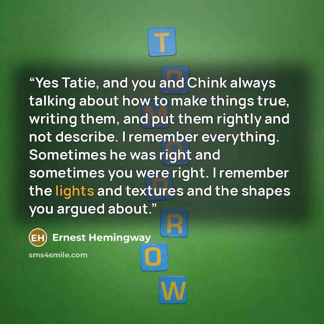 “Yes Tatie, and you and Chink always talking about how to make things true, writing them, and put them rightly and not describe. I remember everything. Sometimes he was right and sometimes you were right. I remember the lights and textures and the shapes you argued about.” quote by Ernest Hemingway