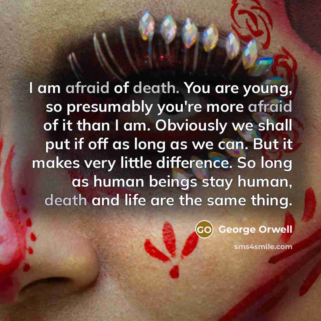 “I am afraid of death. You are young, so presumably you're more afraid of it than I am. Obviously we shall put if off as long as we can. But it makes very little difference. So long as human beings stay human, death and life are the same thing.” quote by George Orwell