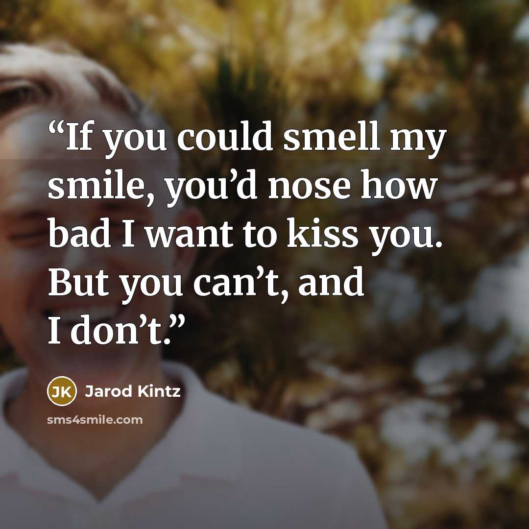 “If you could smell my smile, you’d nose how bad I want to kiss you. But you can’t, and I don’t.” quote by Jarod Kintz