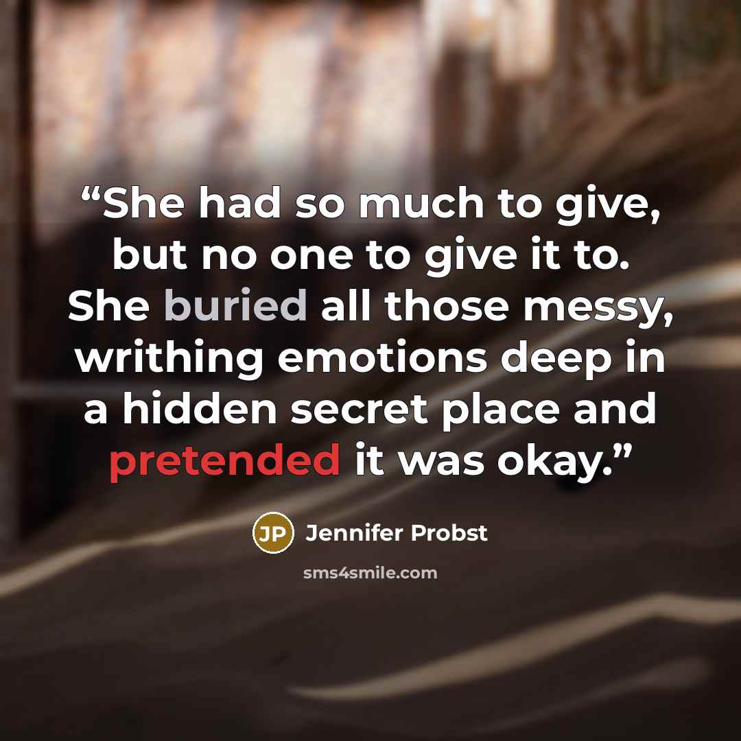 “She had so much to give, but no one to give it to. She buried all those messy, writhing emotions deep in a hidden secret place and pretended it was okay.” quote by Jennifer Probst