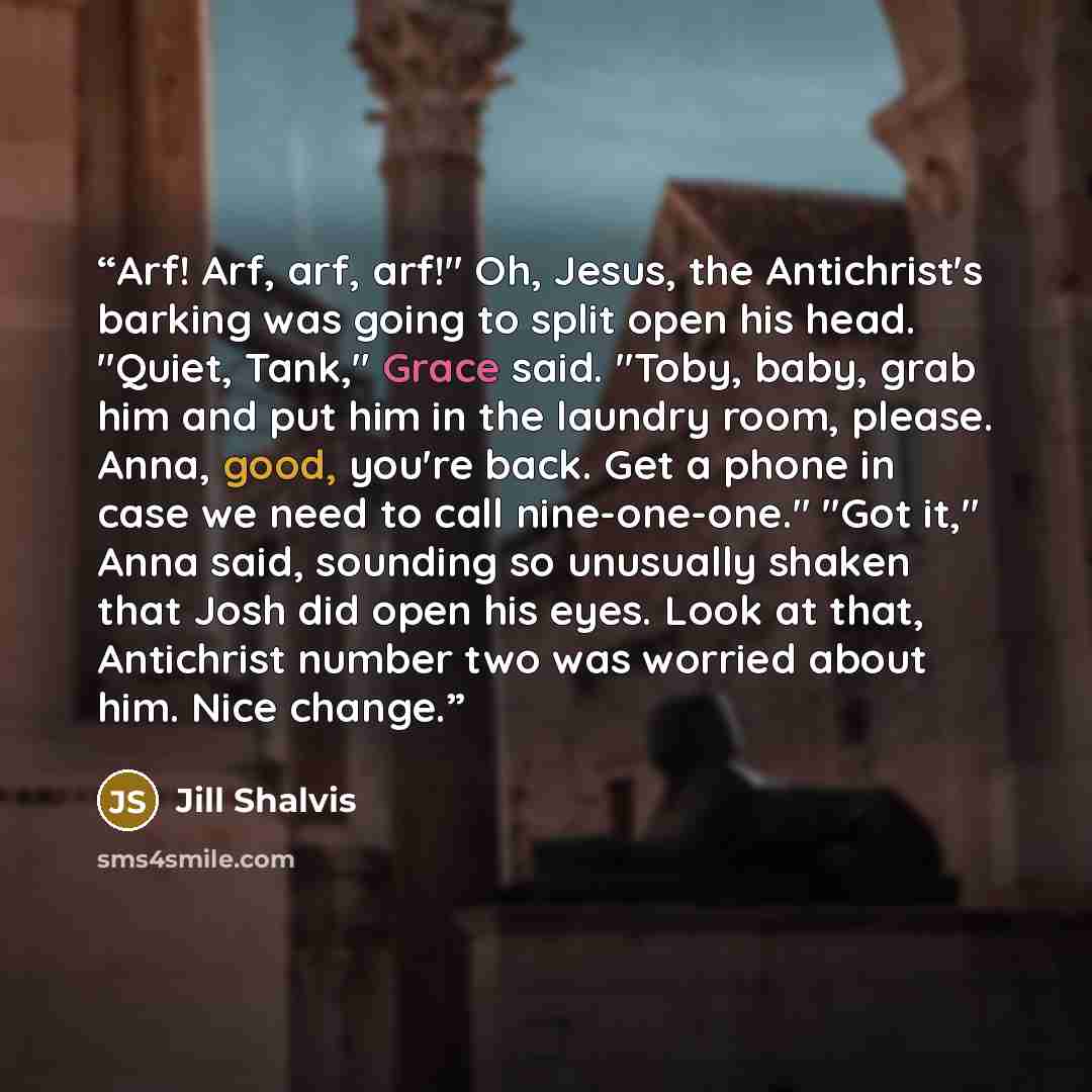 “Arf! Arf, arf, arf!" Oh, Jesus, the Antichrist's barking was going to split open his head. "Quiet, Tank," Grace said. "Toby, baby, grab him and put him in the laundry room, please. Anna, good, you're back. Get a phone in case we need to call nine-one-one." "Got it," Anna said, sounding so…” quote by Jill Shalvis