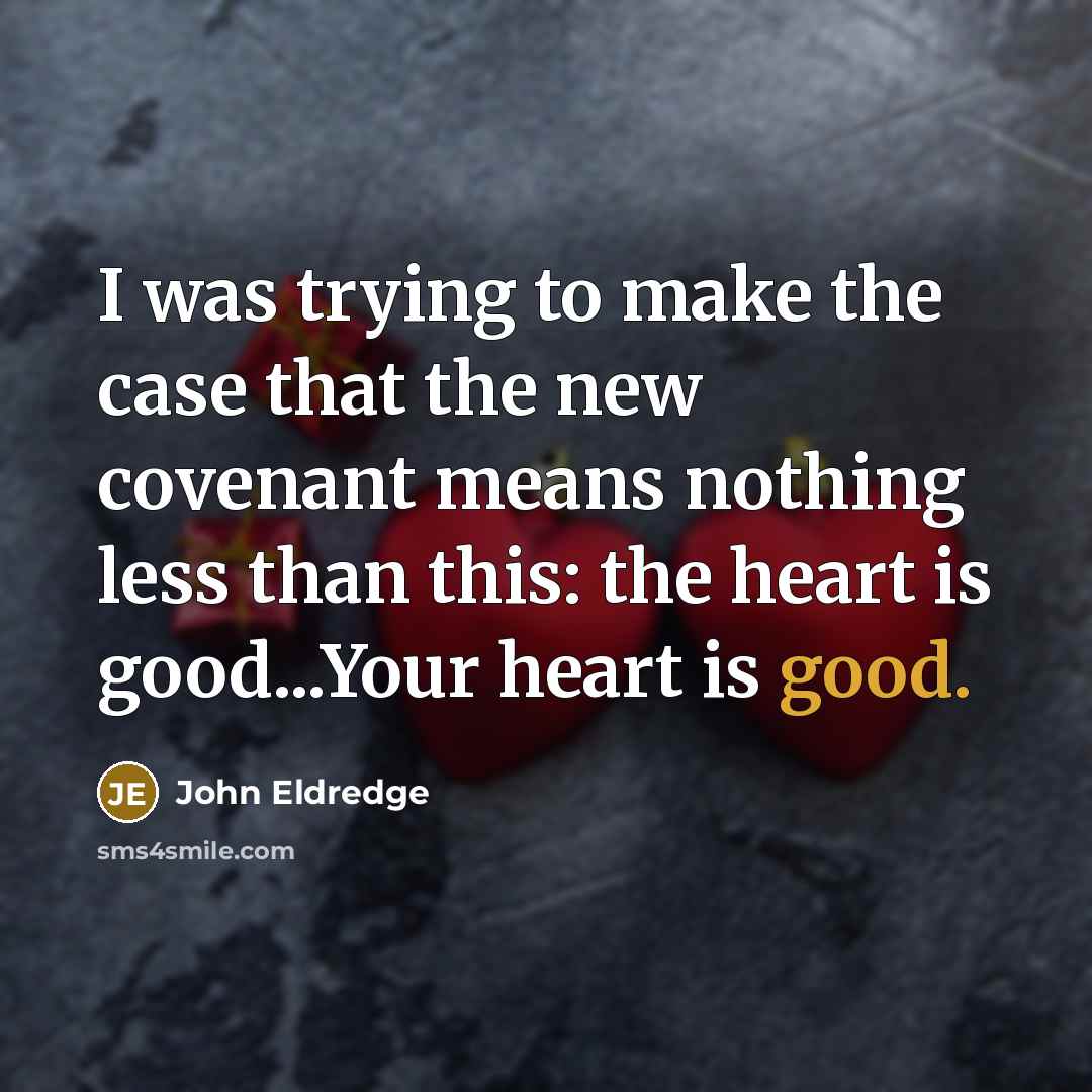 “I was trying to make the case that the new covenant means nothing less than this: the heart is good...Your heart is good.” quote by John Eldredge