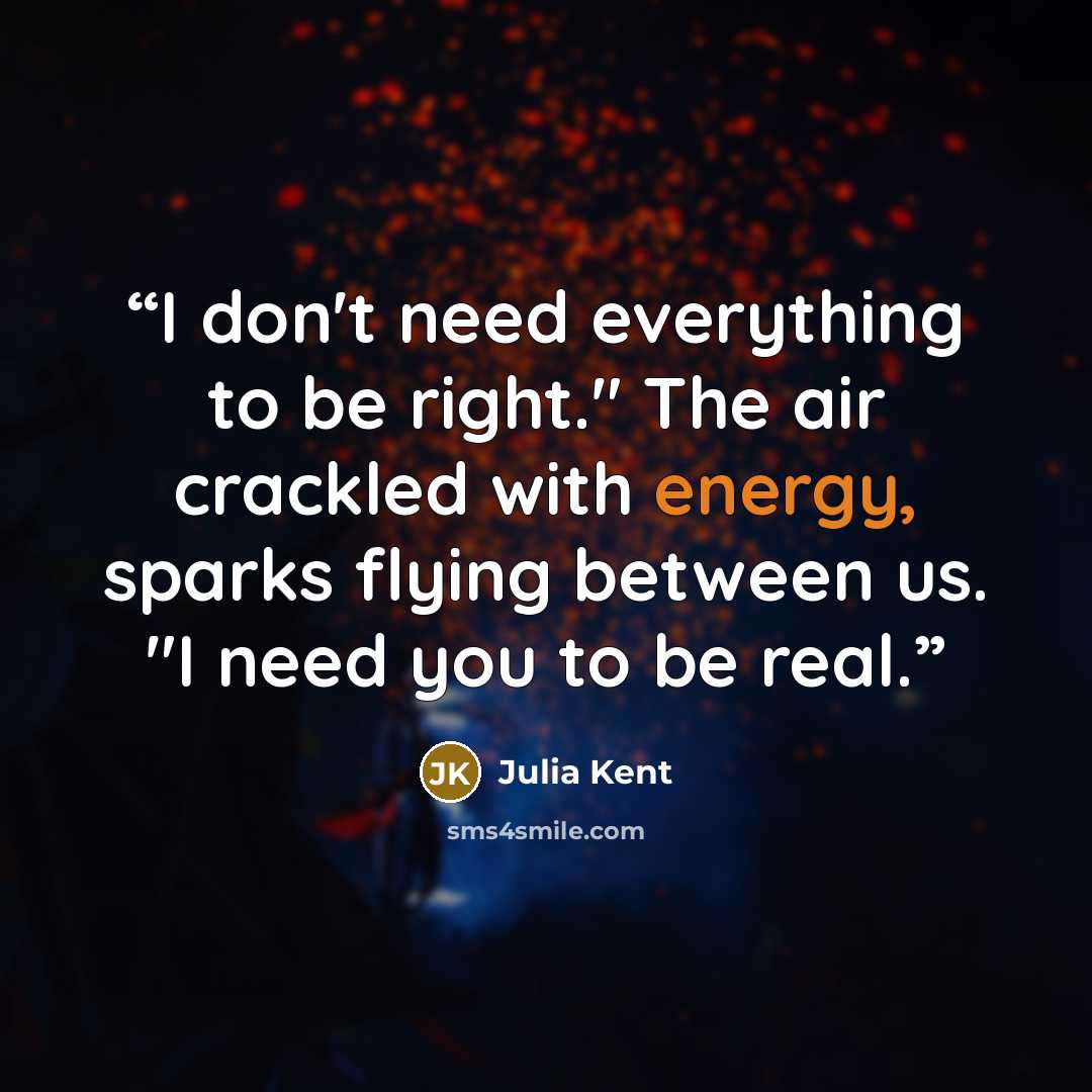 “I don't need everything to be right." The air crackled with energy, sparks flying between us. "I need you to be real.” quote by Julia Kent
