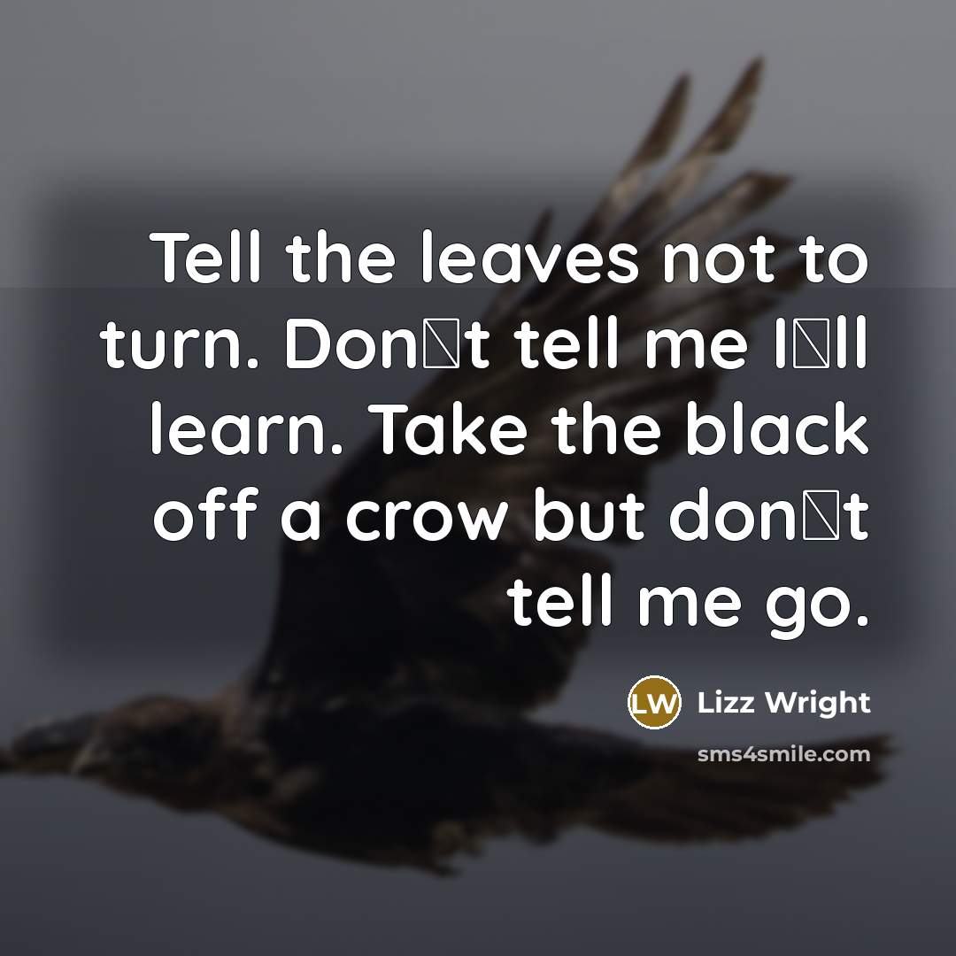 “Tell the leaves not to turn. Don�t tell me I�ll learn. Take the black off a crow but don�t tell me go.” quote by Lizz Wright