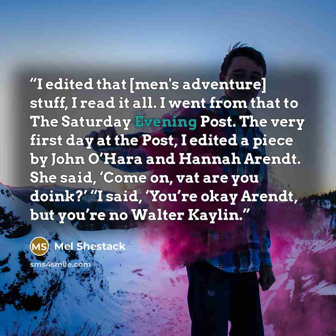 “I edited that [men's adventure] stuff, I read it all. I went from that to The Saturday Evening Post. The very first day at the Post, I edited a piece by John O’Hara and Hannah Arendt. She said, ‘Come on, vat are you doink?’ “I said, ‘You’re okay Arendt, but you’re no Walter Kaylin.” quote by Mel Shestack