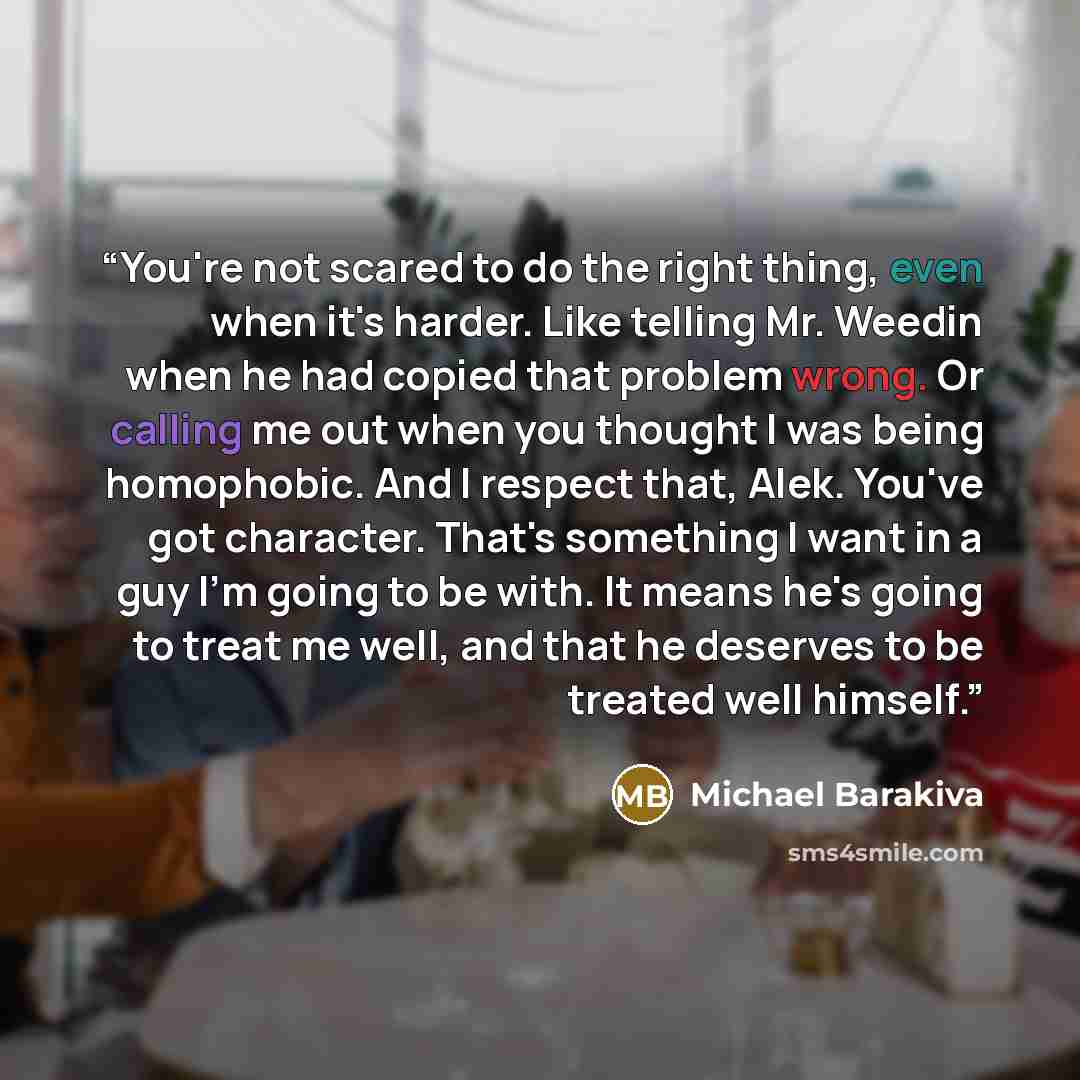 “You're not scared to do the right thing, even when it's harder. Like telling Mr. Weedin when he had copied that problem wrong. Or calling me out when you thought I was being homophobic. And I respect that, Alek. You've got character. That's something I want in a guy I'm going to be with. It means…” quote by Michael Barakiva