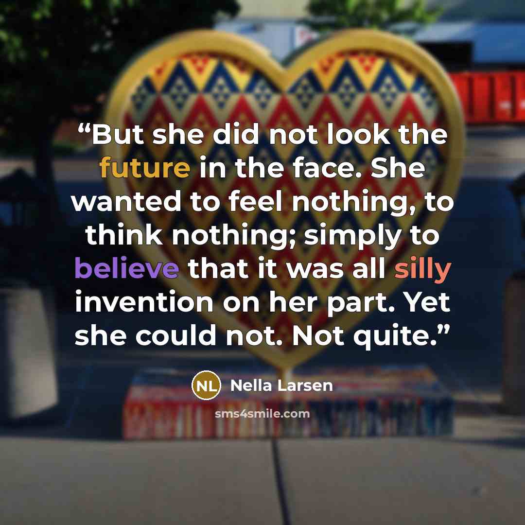 “But she did not look the future in the face. She wanted to feel nothing, to think nothing; simply to believe that it was all silly invention on her part. Yet she could not. Not quite.” quote by Nella Larsen