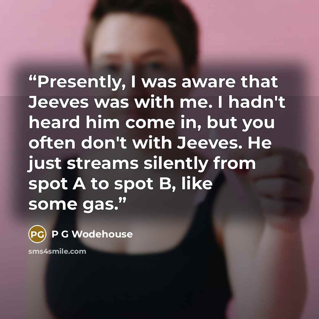 “Presently, I was aware that Jeeves was with me. I hadn't heard him come in, but you often don't with Jeeves. He just streams silently from spot A to spot B, like some gas.” quote by P G Wodehouse