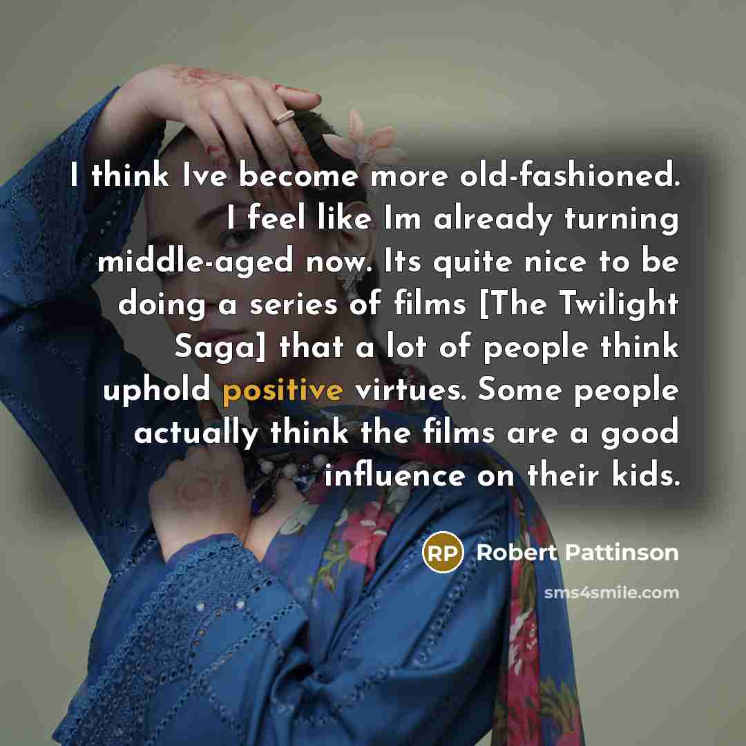 “I think Ive become more old-fashioned. I feel like Im already turning middle-aged now. Its quite nice to be doing a series of films [The Twilight Saga] that a lot of people think uphold positive virtues. Some people actually think the films are a good influence on their kids.” quote by Robert Pattinson