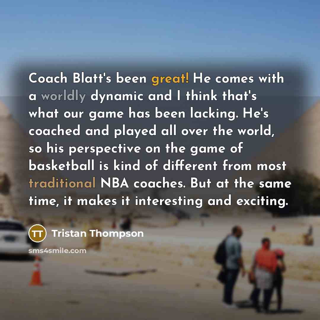 “Coach Blatt's been great! He comes with a worldly dynamic and I think that's what our game has been lacking. He's coached and played all over the world, so his perspective on the game of basketball is kind of different from most traditional NBA coaches. But at the same time, it makes it…” quote by Tristan Thompson