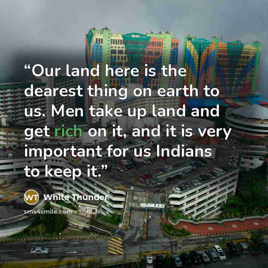 “Our land here is the dearest thing on earth to us. Men take up land and get rich on it, and it is very important for us Indians to keep it.” quote by White Thunder