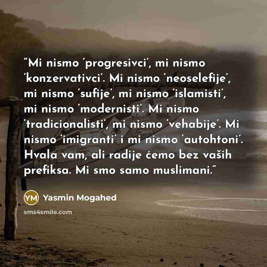 “Mi nismo ‘progresivci’, mi nismo ‘konzervativci’. Mi nismo ‘neoselefije’, mi nismo ‘sufije’, mi nismo ‘islamisti’, mi nismo ‘modernisti’. Mi nismo ‘tradicionalisti’, mi nismo ‘vehabije’. Mi nismo ‘imigranti’ i mi nismo ‘autohtoni’. Hvala vam, ali radije ćemo bez vaših prefiksa. Mi smo samo…” quote by Yasmin Mogahed