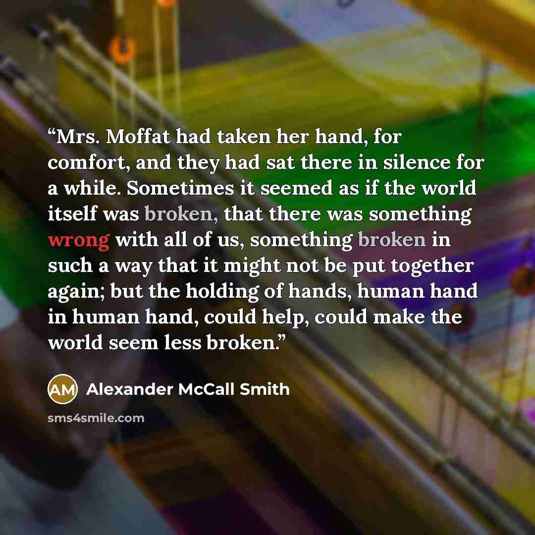 “Mrs. Moffat had taken her hand, for comfort, and they had sat there in silence for a while. Sometimes it seemed as if the world itself was broken, that there was something wrong with all of us, something broken in such a way that it might not be put together again; but the holding of hands, human…” quote by Alexander McCall Smith