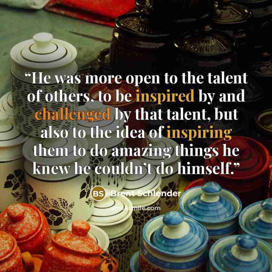 “He was more open to the talent of others, to be inspired by and challenged by that talent, but also to the idea of inspiring them to do amazing things he knew he couldn’t do himself.” quote by Brent Schlender