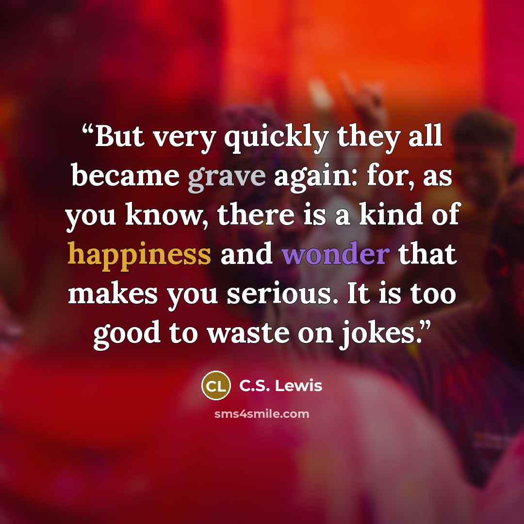 “But very quickly they all became grave again: for, as you know, there is a kind of happiness and wonder that makes you serious. It is too good to waste on jokes.” quote by C.S. Lewis