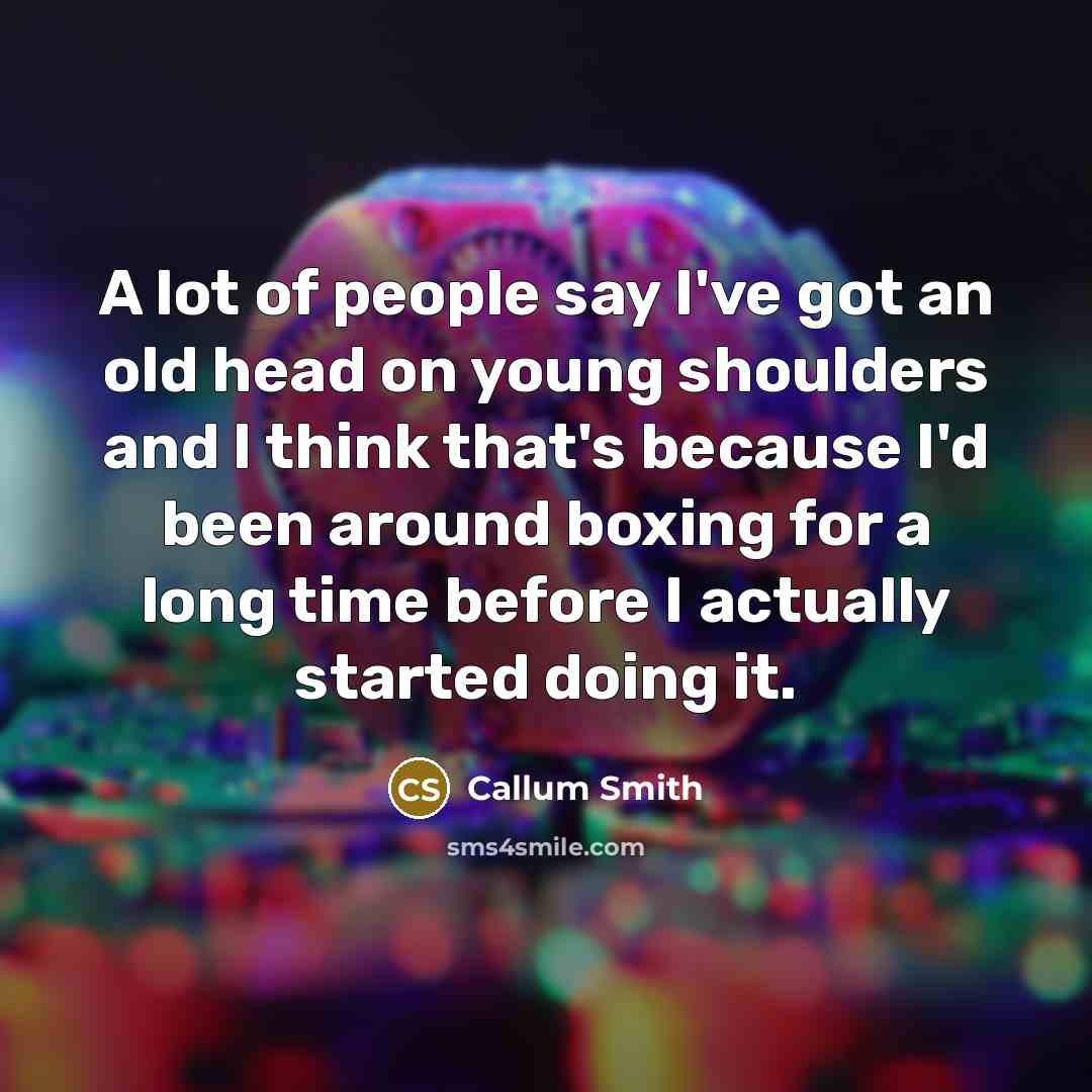 “A lot of people say I've got an old head on young shoulders and I think that's because I'd been around boxing for a long time before I actually started doing it.” quote by Callum Smith