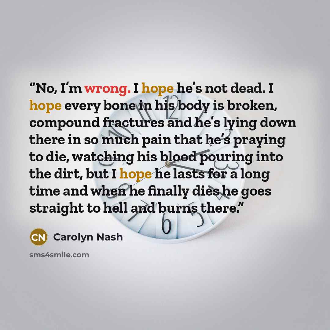 “No, I’m wrong. I hope he’s not dead. I hope every bone in his body is broken, compound fractures and he’s lying down there in so much pain that he’s praying to die, watching his blood pouring into the dirt, but I hope he lasts for a long time and when he finally dies he goes straight to hell and…” quote by Carolyn Nash