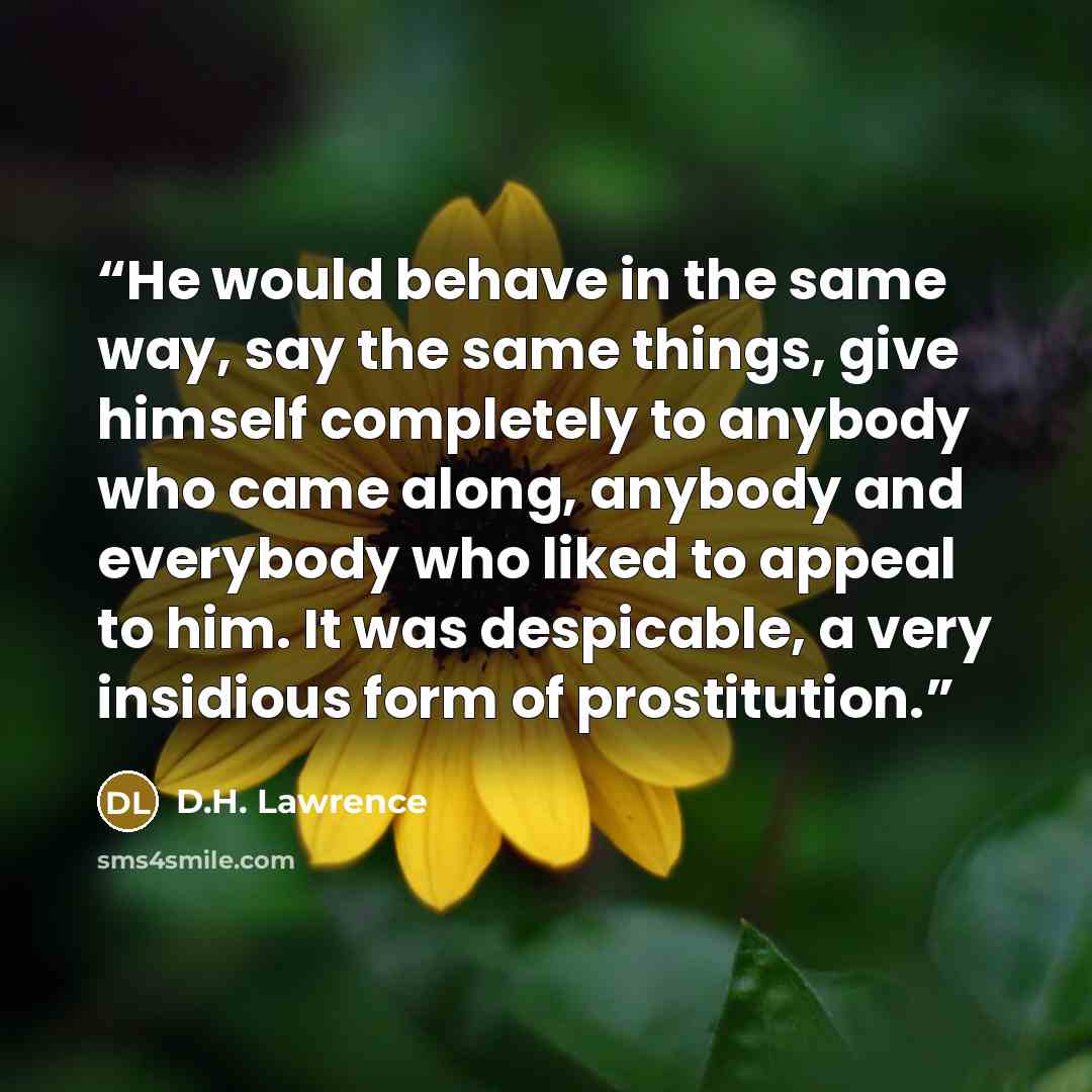“He would behave in the same way, say the same things, give himself completely to anybody who came along, anybody and everybody who liked to appeal to him. It was despicable, a very insidious form of prostitution.” quote by D.H. Lawrence