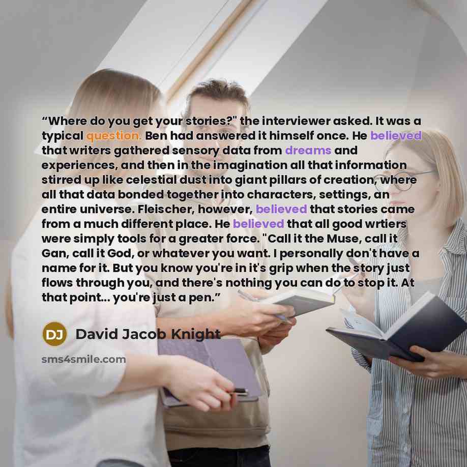 “Where do you get your stories?" the interviewer asked. It was a typical question. Ben had answered it himself once. He believed that writers gathered sensory data from dreams and experiences, and then in the imagination all that information stirred up like celestial dust into giant pillars of…” quote by David Jacob Knight