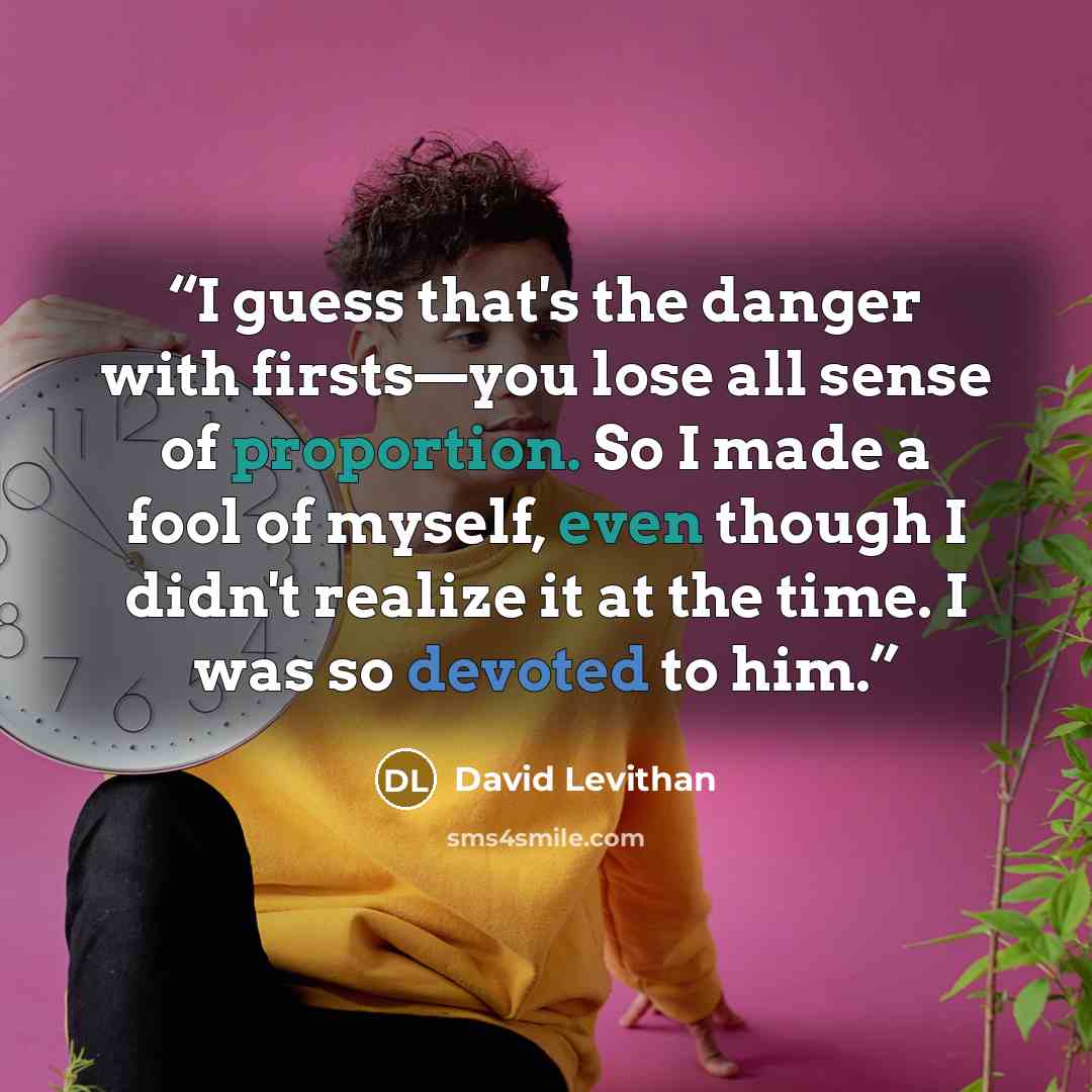 “I guess that's the danger with firsts—you lose all sense of proportion. So I made a fool of myself, even though I didn't realize it at the time. I was so devoted to him.” quote by David Levithan