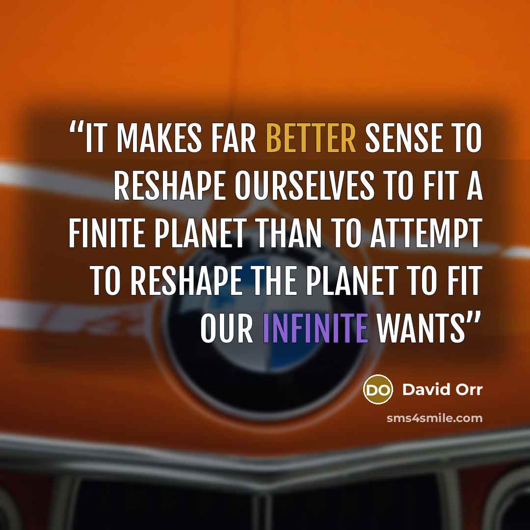 “It makes far better sense to reshape ourselves to fit a finite planet than to attempt to reshape the planet to fit our infinite wants” quote by David Orr