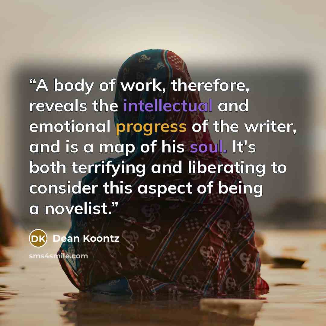 “A body of work, therefore, reveals the intellectual and emotional progress of the writer, and is a map of his soul. It's both terrifying and liberating to consider this aspect of being a novelist.” quote by Dean Koontz