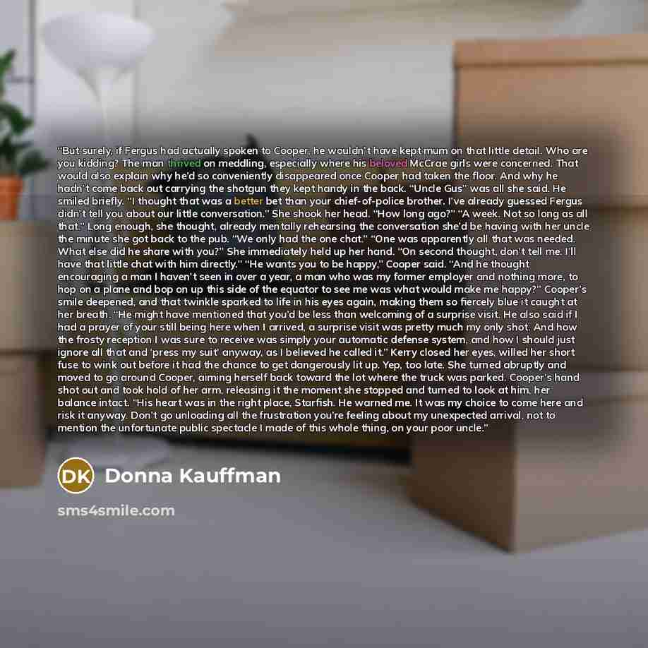 “But surely, if Fergus had actually spoken to Cooper, he wouldn’t have kept mum on that little detail. Who are you kidding? The man thrived on meddling, especially where his beloved McCrae girls were concerned. That would also explain why he’d so conveniently disappeared once Cooper had taken the…” quote by Donna Kauffman