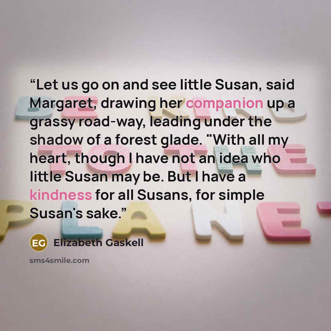 “Let us go on and see little Susan, said Margaret, drawing her companion up a grassy road-way, leading under the shadow of a forest glade. "With all my heart, though I have not an idea who little Susan may be. But I have a kindness for all Susans, for simple Susan's sake.” quote by Elizabeth Gaskell