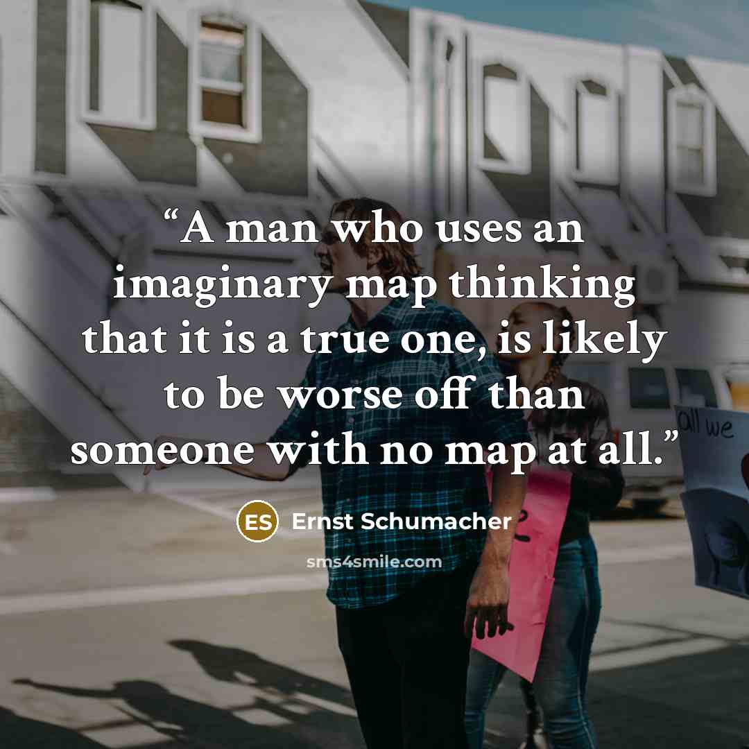 “A man who uses an imaginary map thinking that it is a true one, is likely to be worse off than someone with no map at all.” quote by Ernst Schumacher