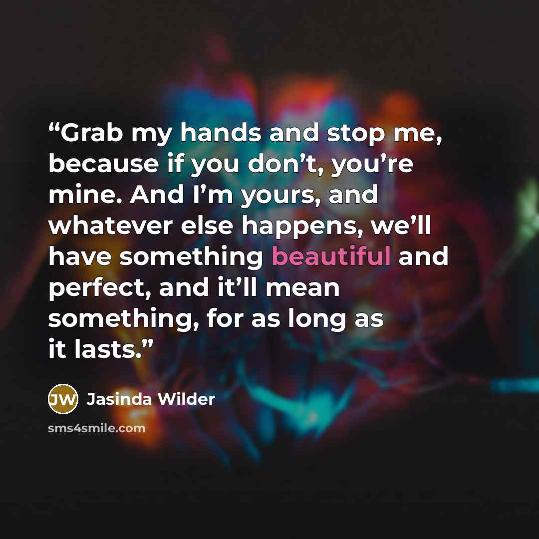 “Grab my hands and stop me, because if you don’t, you’re mine. And I’m yours, and whatever else happens, we’ll have something beautiful and perfect, and it’ll mean something, for as long as it lasts.” quote by Jasinda Wilder