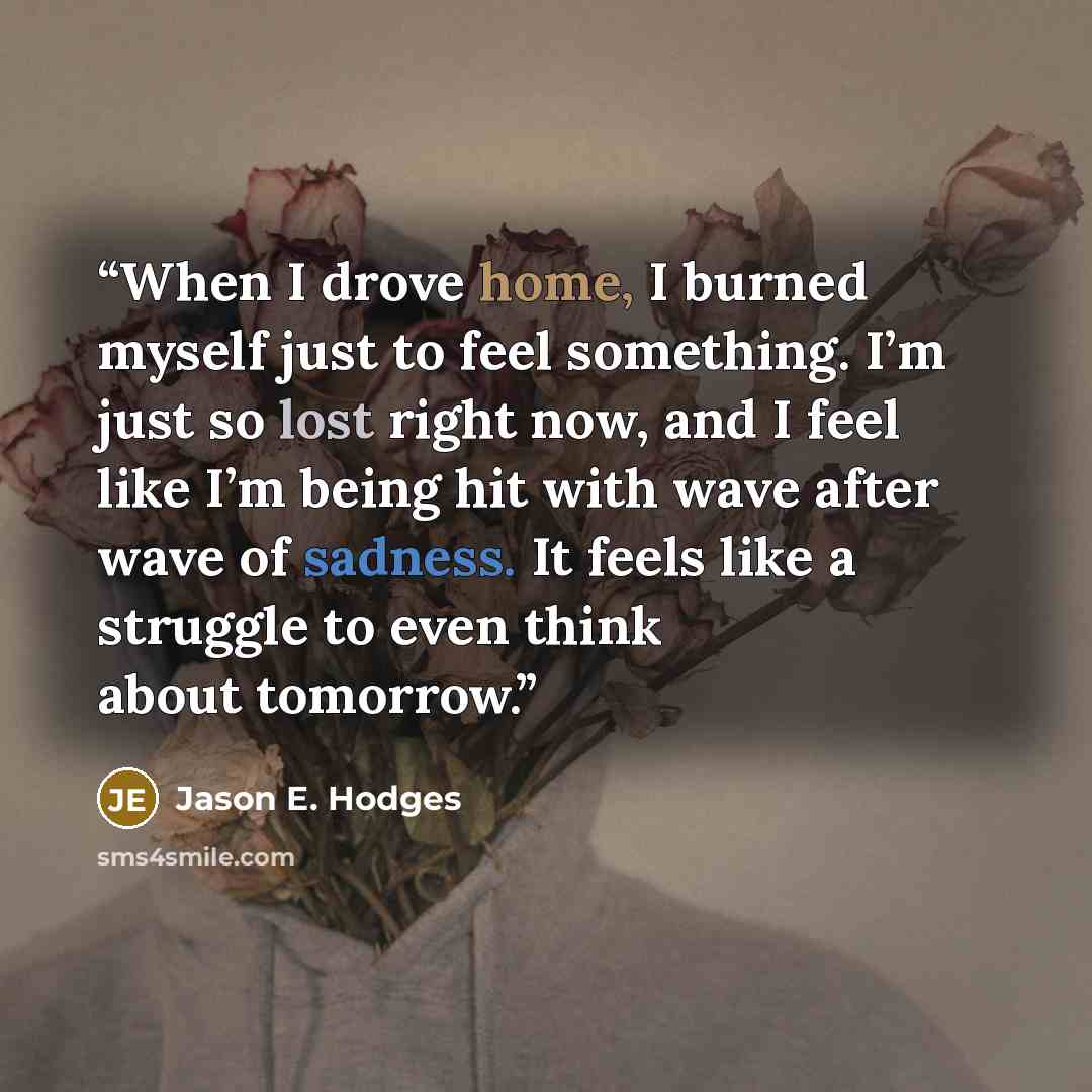 “When I drove home, I burned myself just to feel something. I’m just so lost right now, and I feel like I’m being hit with wave after wave of sadness. It feels like a struggle to even think about tomorrow.” quote by Jason E. Hodges