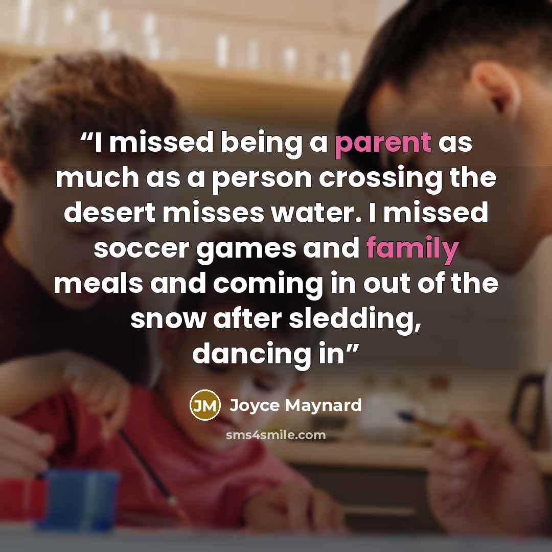 “I missed being a parent as much as a person crossing the desert misses water. I missed soccer games and family meals and coming in out of the snow after sledding, dancing in” quote by Joyce Maynard