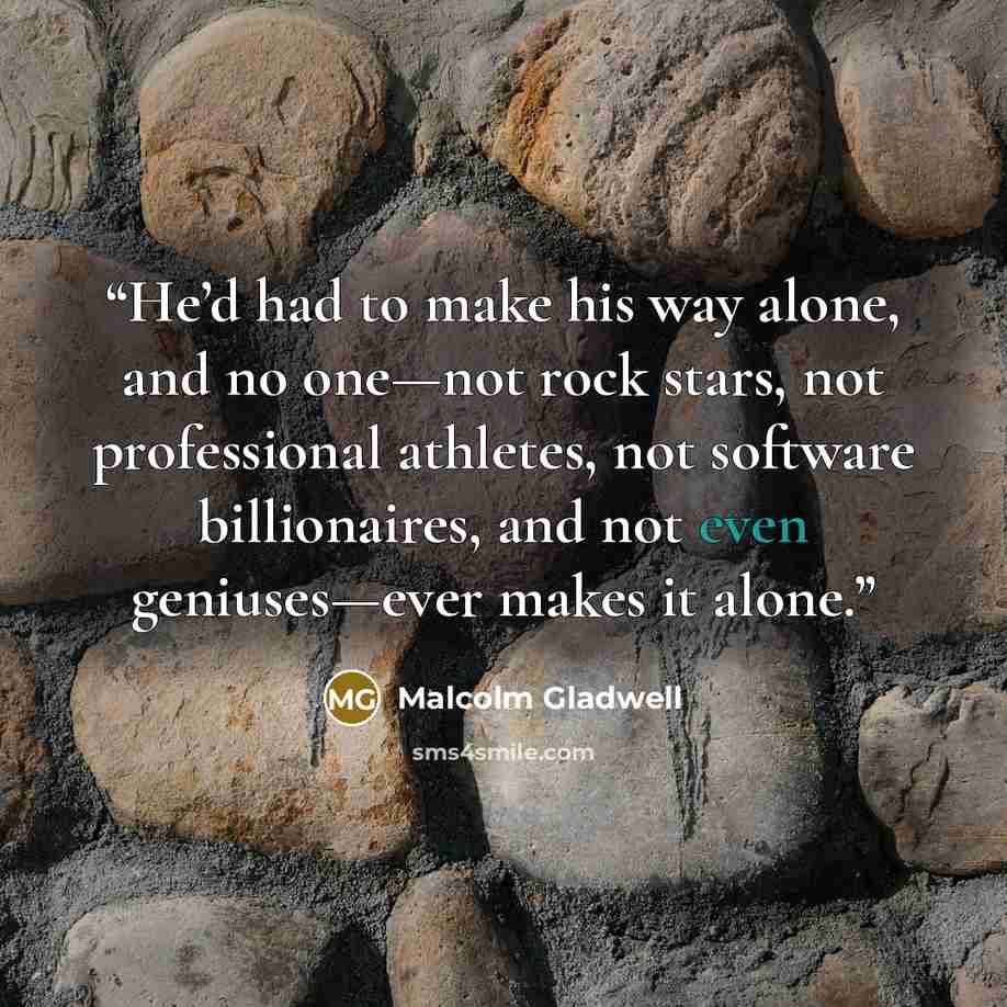 “He’d had to make his way alone, and no one—not rock stars, not professional athletes, not software billionaires, and not even geniuses—ever makes it alone.” quote by Malcolm Gladwell