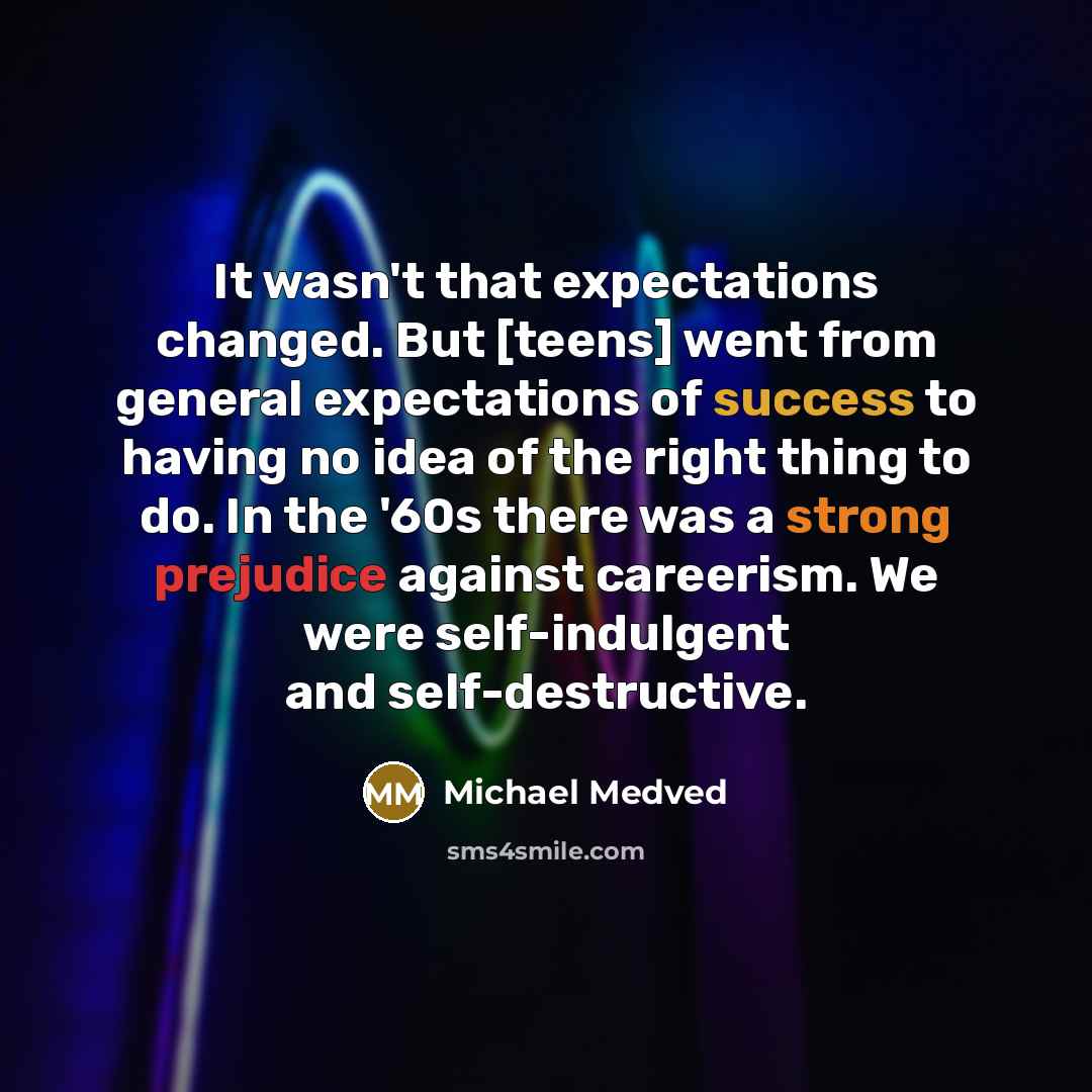 “It wasn't that expectations changed. But [teens] went from general expectations of success to having no idea of the right thing to do. In the '60s there was a strong prejudice against careerism. We were self-indulgent and self-destructive.” quote by Michael Medved