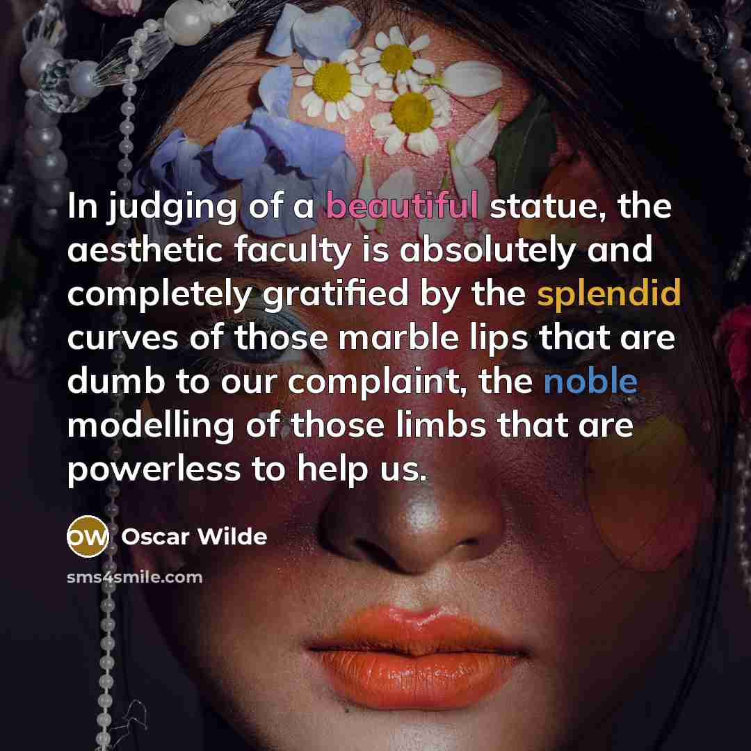 “In judging of a beautiful statue, the aesthetic faculty is absolutely and completely gratified by the splendid curves of those marble lips that are dumb to our complaint, the noble modelling of those limbs that are powerless to help us.” quote by Oscar Wilde