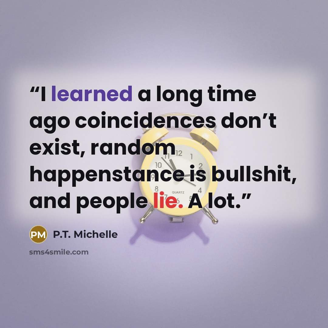 “I learned a long time ago coincidences don’t exist, random happenstance is bullshit, and people lie. A lot.” quote by P.T. Michelle