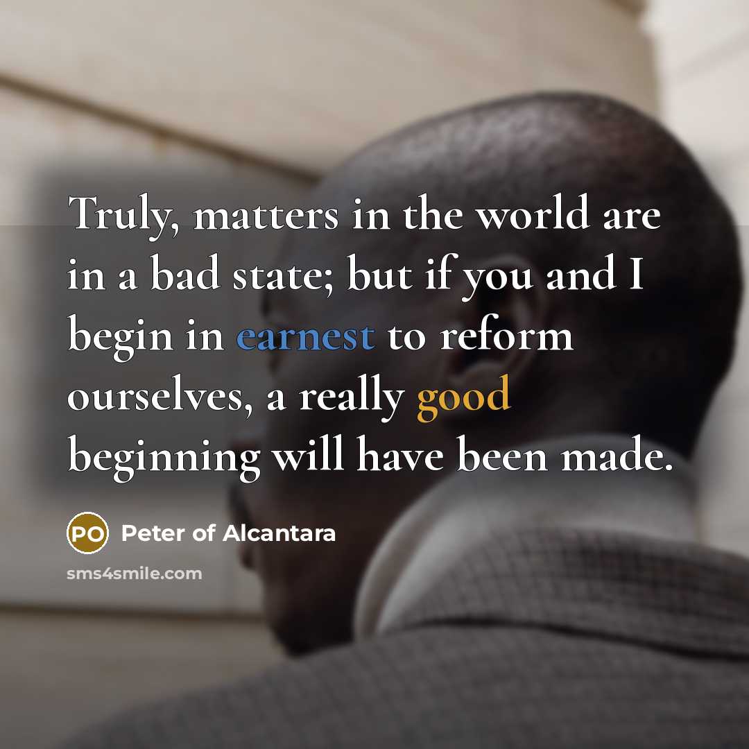 “Truly, matters in the world are in a bad state; but if you and I begin in earnest to reform ourselves, a really good beginning will have been made.” quote by Peter of Alcantara