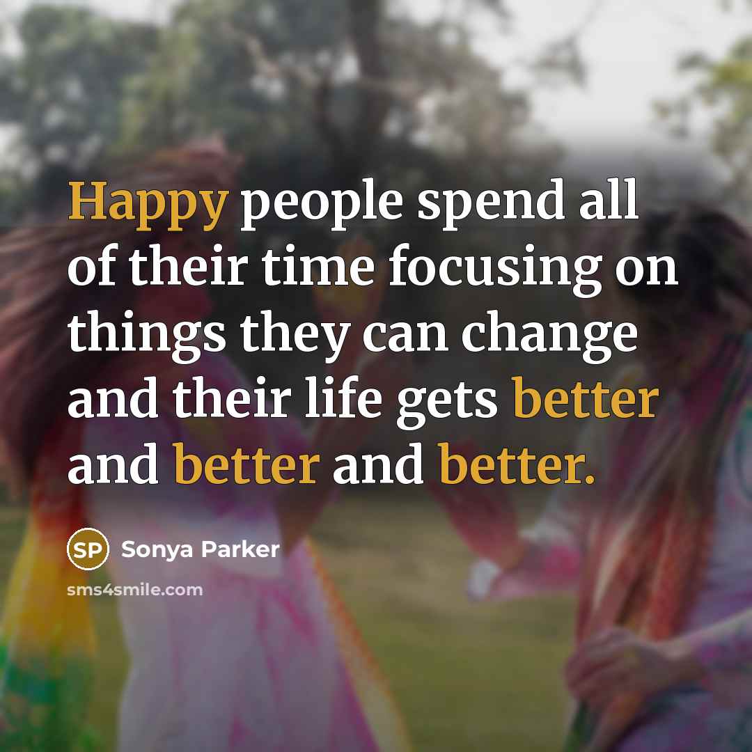 “Happy people spend all of their time focusing on things they can change and their life gets better and better and better.” quote by Sonya Parker