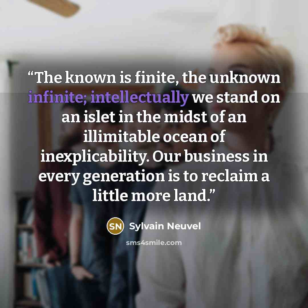 “The known is finite, the unknown infinite; intellectually we stand on an islet in the midst of an illimitable ocean of inexplicability. Our business in every generation is to reclaim a little more land.” quote by Sylvain Neuvel