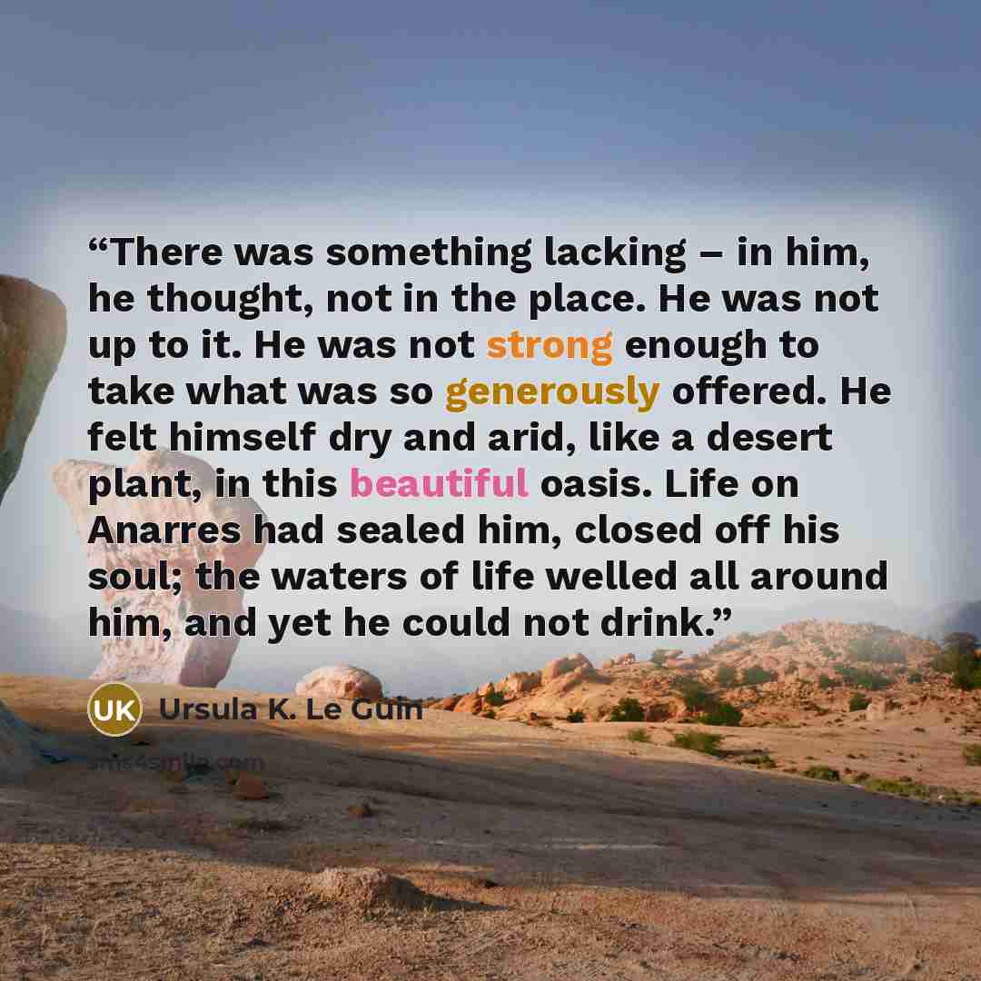 “There was something lacking – in him, he thought, not in the place. He was not up to it. He was not strong enough to take what was so generously offered. He felt himself dry and arid, like a desert plant, in this beautiful oasis. Life on Anarres had sealed him, closed off his soul; the waters of…” quote by Ursula K. Le Guin