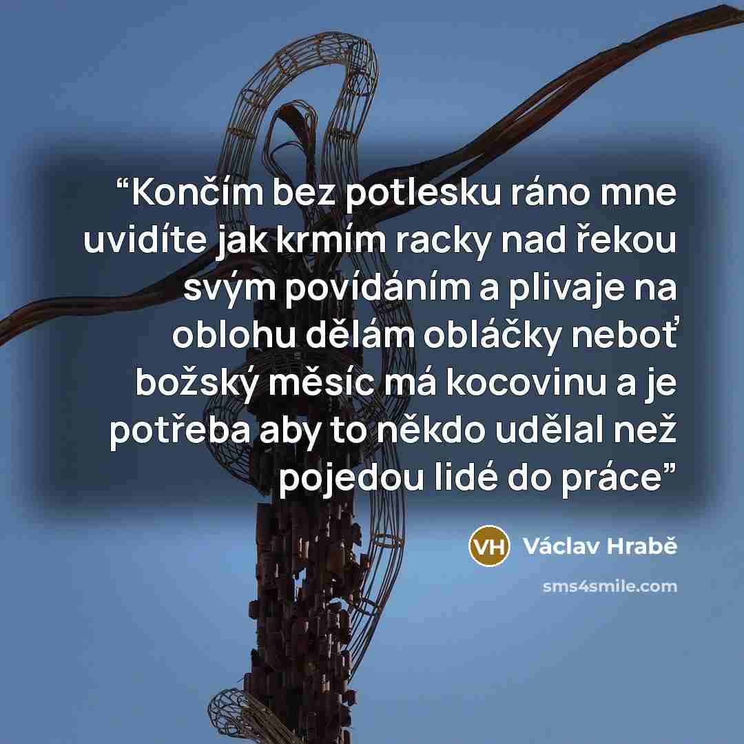 “Končím bez potlesku ráno mne uvidíte jak krmím racky nad řekou svým povídáním a plivaje na oblohu dělám obláčky neboť božský měsíc má kocovinu a je potřeba aby to někdo udělal než pojedou lidé do práce” quote by Václav Hrabě