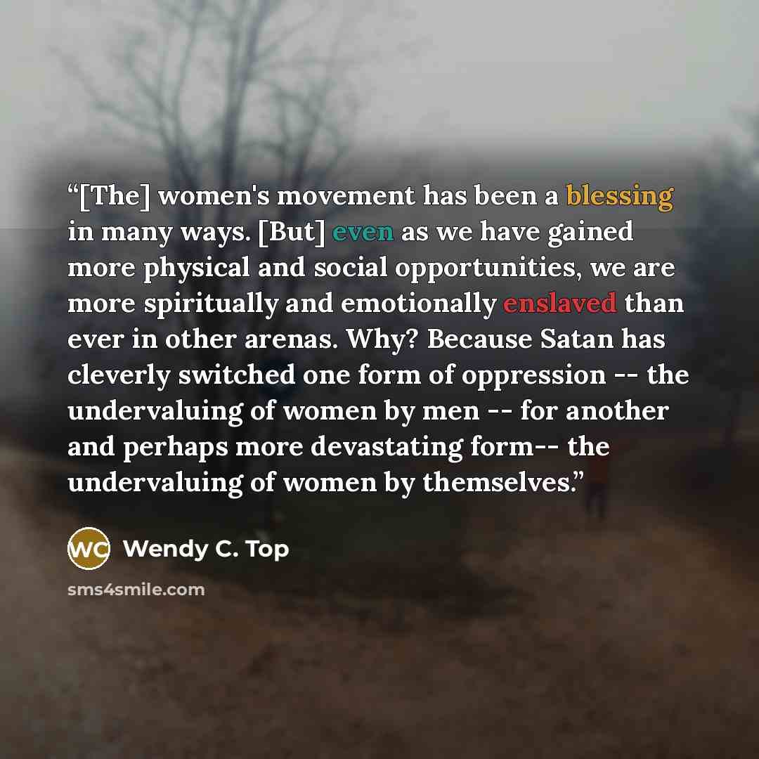 “[The] women's movement has been a blessing in many ways. [But] even as we have gained more physical and social opportunities, we are more spiritually and emotionally enslaved than ever in other arenas. Why? Because Satan has cleverly switched one form of oppression -- the undervaluing of women by…” quote by Wendy C. Top